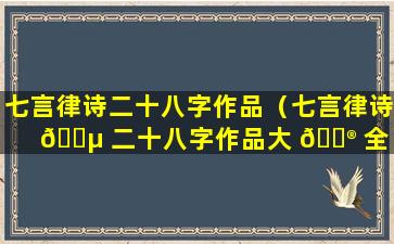 七言律诗二十八字作品（七言律诗 🐵 二十八字作品大 💮 全）